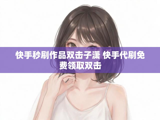 快手秒刷作品双击子潇 快手代刷免费领取双击