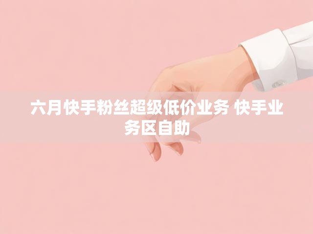 六月快手粉丝超级低价业务 快手业务区自助