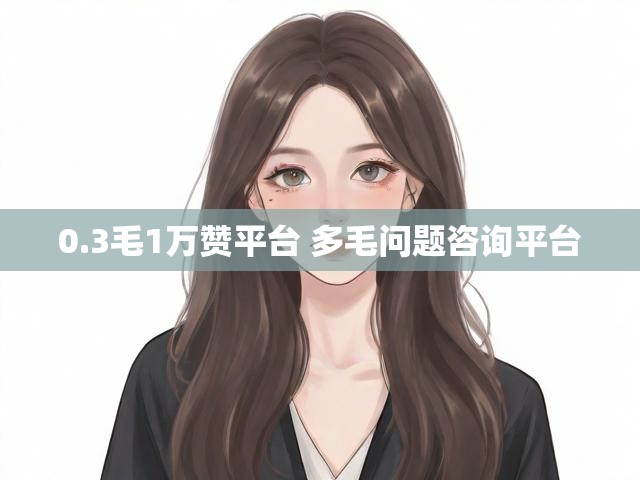 0.3毛1万赞平台 多毛问题咨询平台