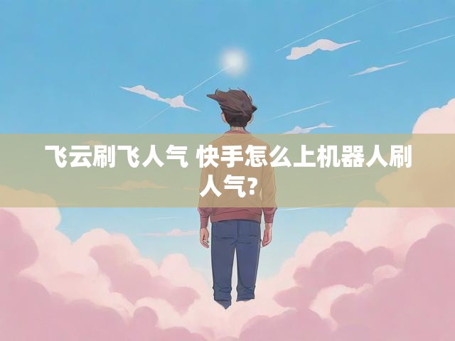 飞云刷飞人气 快手怎么上机器人刷人气?