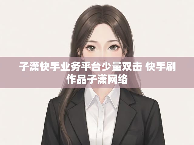 子潇快手业务平台少量双击 快手刷作品子潇网络