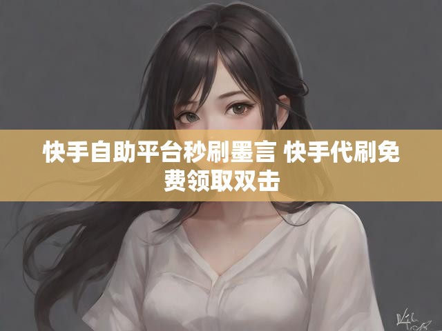 快手自助平台秒刷墨言 快手代刷免费领取双击