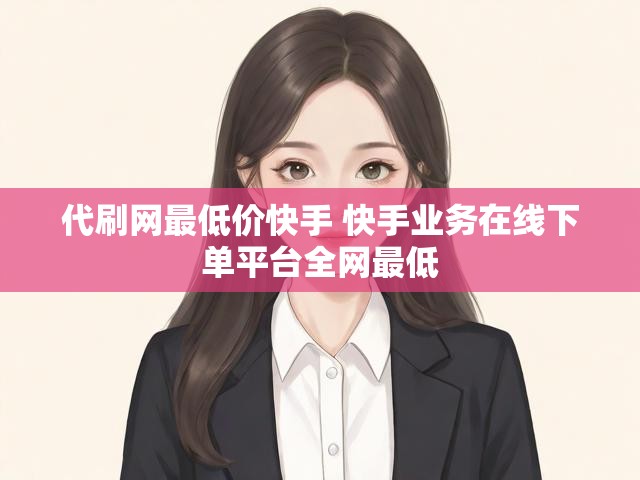代刷网最低价快手 快手业务在线下单平台全网最低