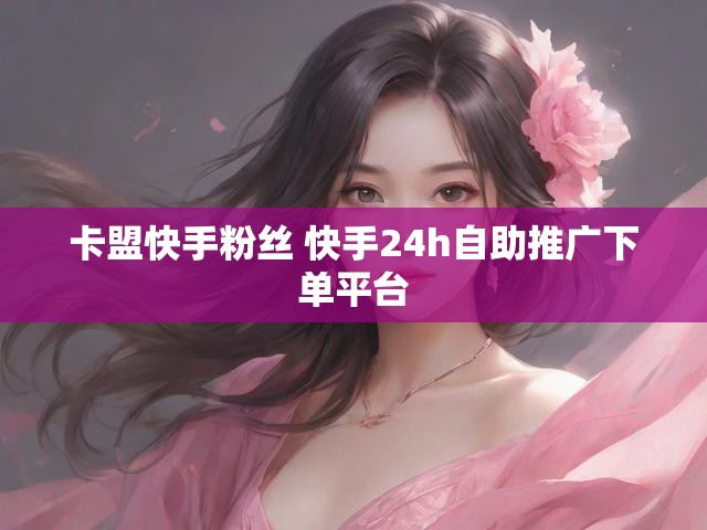卡盟快手粉丝 快手24h自助推广下单平台