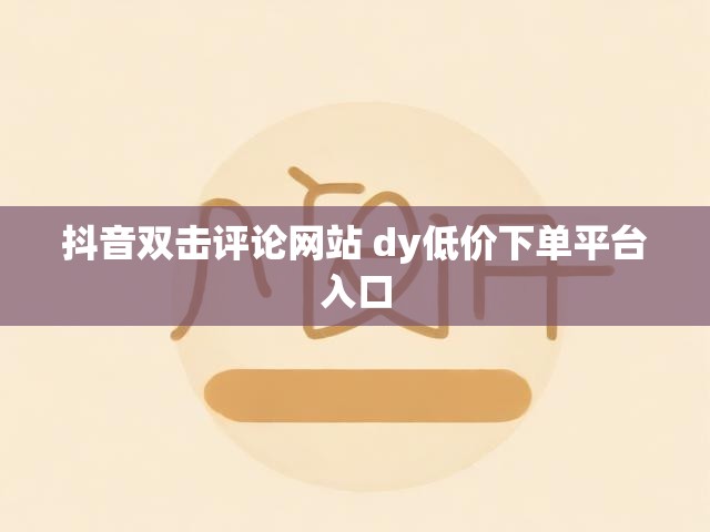 抖音双击评论网站 dy低价下单平台入口