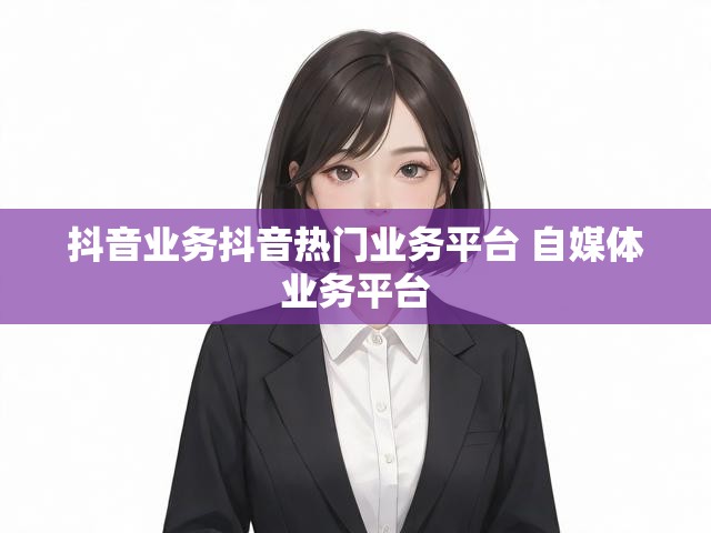 抖音业务抖音热门业务平台 自媒体业务平台