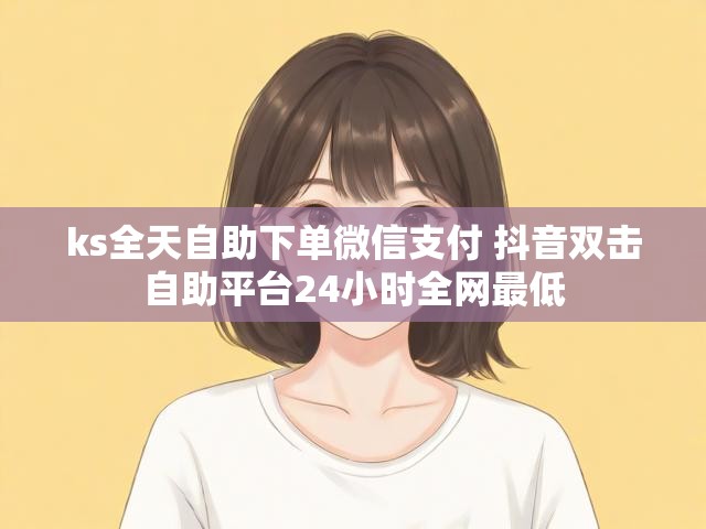 ks全天自助下单微信支付 抖音双击自助平台24小时全网最低