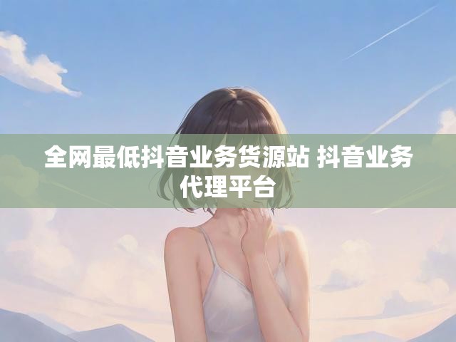 全网最低抖音业务货源站 抖音业务代理平台