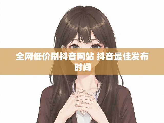 全网低价刷抖音网站 抖音最佳发布时间