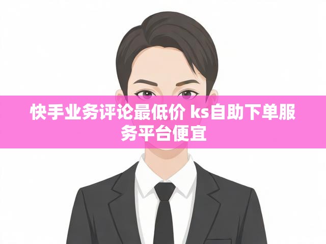 快手业务评论最低价 ks自助下单服务平台便宜
