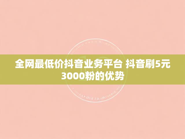 全网最低价抖音业务平台 抖音刷5元3000粉的优势