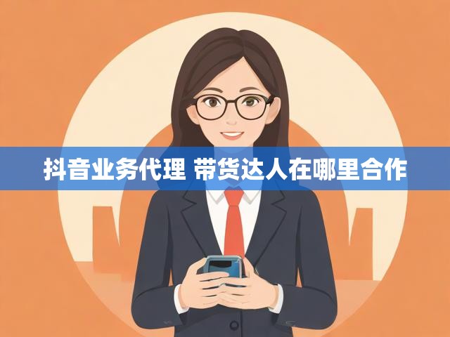 抖音业务代理 带货达人在哪里合作
