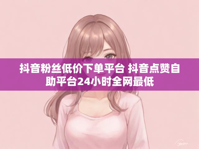 抖音粉丝低价下单平台 抖音点赞自助平台24小时全网最低