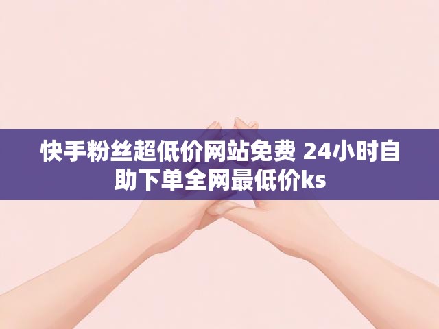 快手粉丝超低价网站免费 24小时自助下单全网最低价ks
