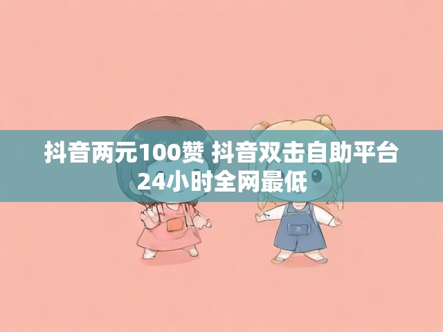 抖音两元100赞 抖音双击自助平台24小时全网最低