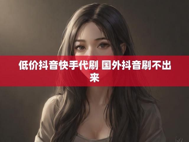 低价抖音快手代刷 国外抖音刷不出来