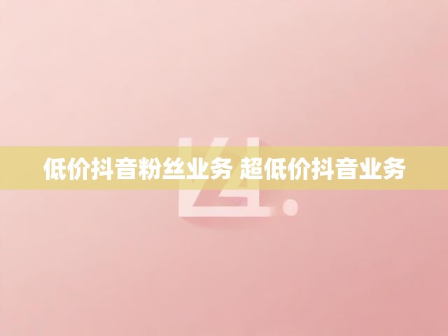 低价抖音粉丝业务 超低价抖音业务
