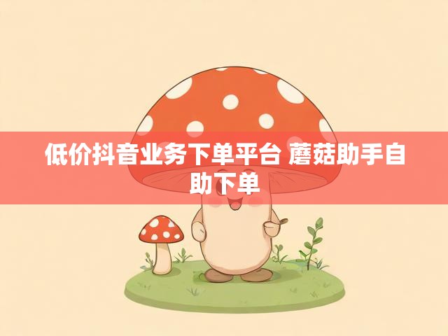 低价抖音业务下单平台 蘑菇助手自助下单