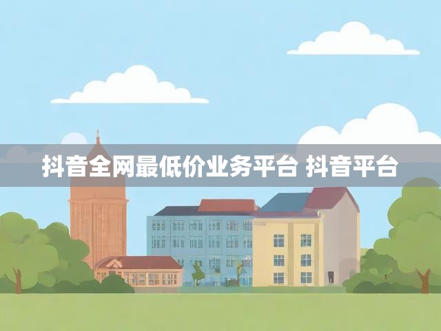 抖音全网最低价业务平台 抖音平台