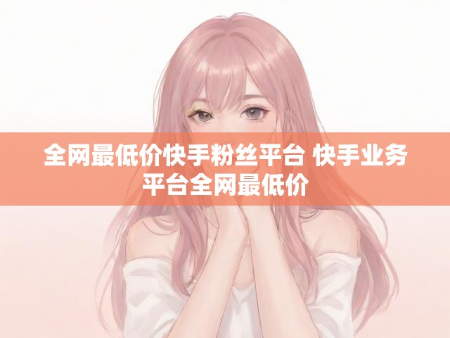 全网最低价快手粉丝平台 快手业务平台全网最低价