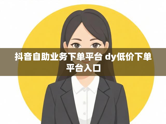 抖音自助业务下单平台 dy低价下单平台入口
