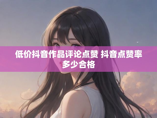 低价抖音作品评论点赞 抖音点赞率多少合格