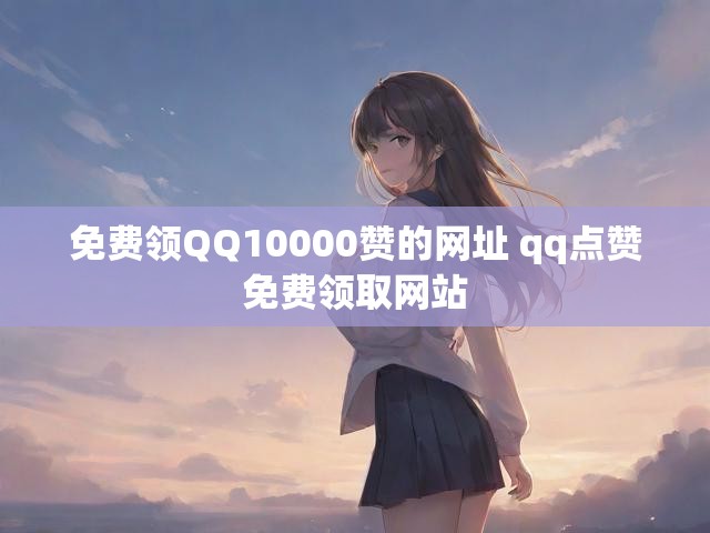 免费领QQ10000赞的网址 qq点赞免费领取网站