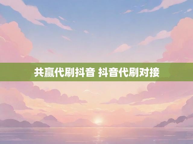 共赢代刷抖音 抖音代刷对接