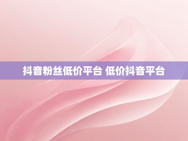 抖音粉丝低价平台 低价抖音平台
