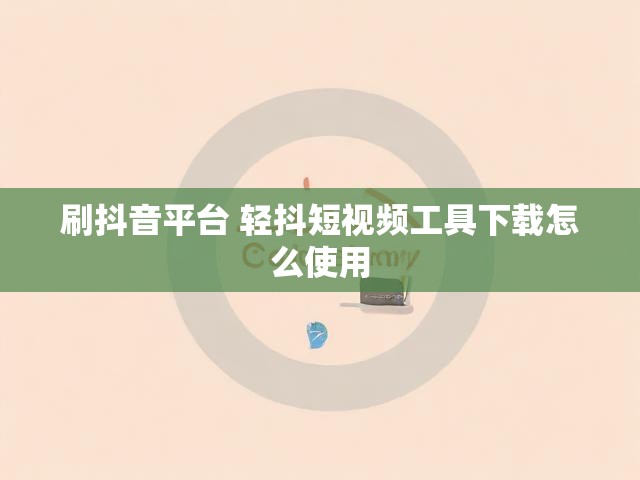 刷抖音平台 轻抖短视频工具下载怎么使用