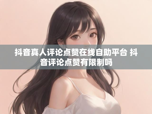 抖音真人评论点赞在线自助平台 抖音评论点赞有限制吗