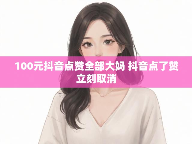 100元抖音点赞全部大妈 抖音点了赞立刻取消