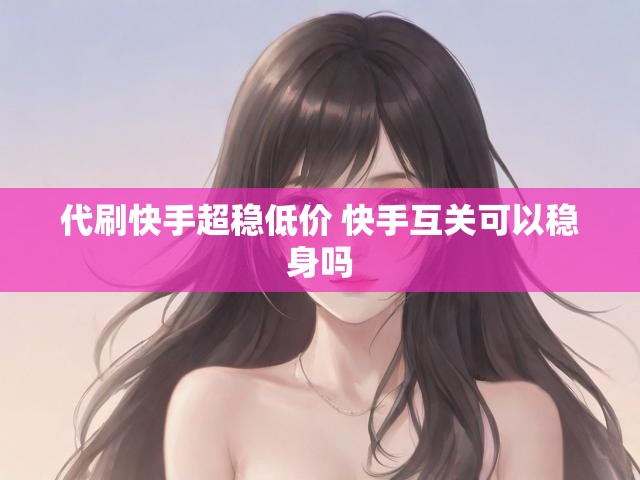 代刷快手超稳低价 快手互关可以稳身吗