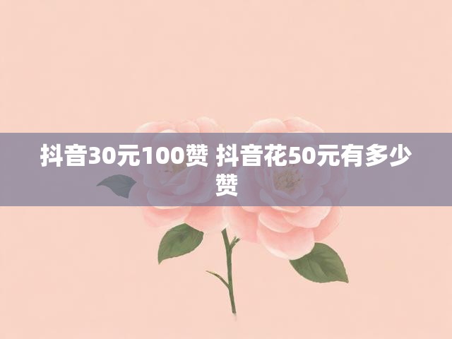 抖音30元100赞 抖音花50元有多少赞
