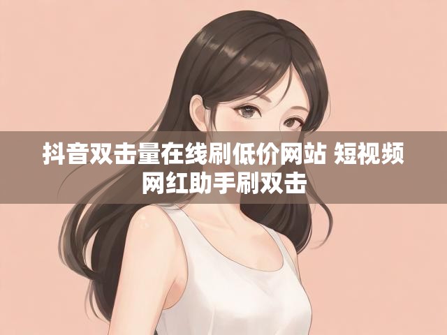 抖音双击量在线刷低价网站 短视频网红助手刷双击