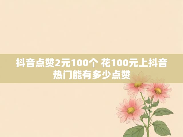 抖音点赞2元100个 花100元上抖音热门能有多少点赞