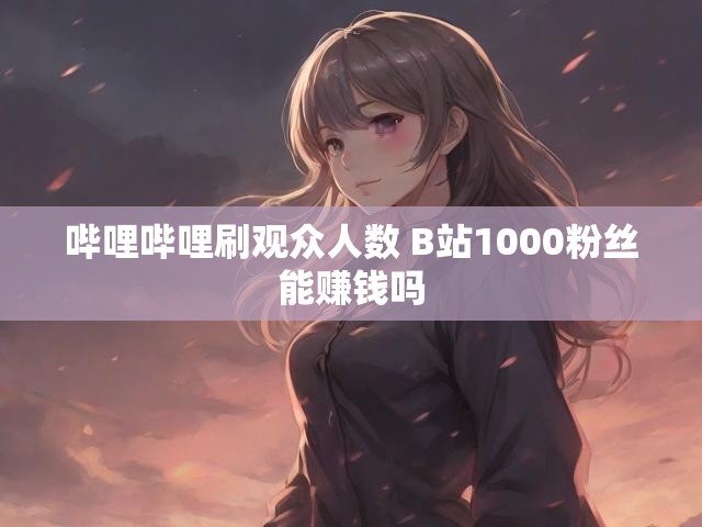 哔哩哔哩刷观众人数 B站1000粉丝能赚钱吗