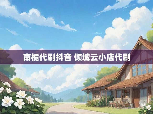 南栀代刷抖音 倾城云小店代刷