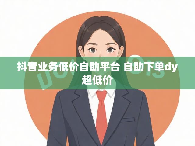 抖音业务低价自助平台 自助下单dy超低价