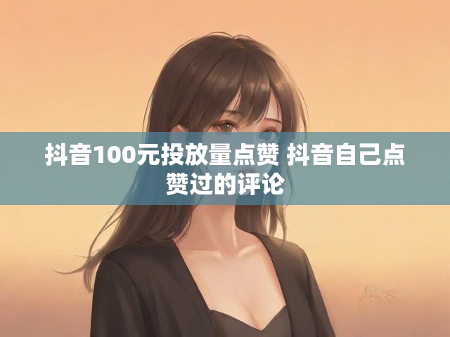 抖音100元投放量点赞 抖音自己点赞过的评论
