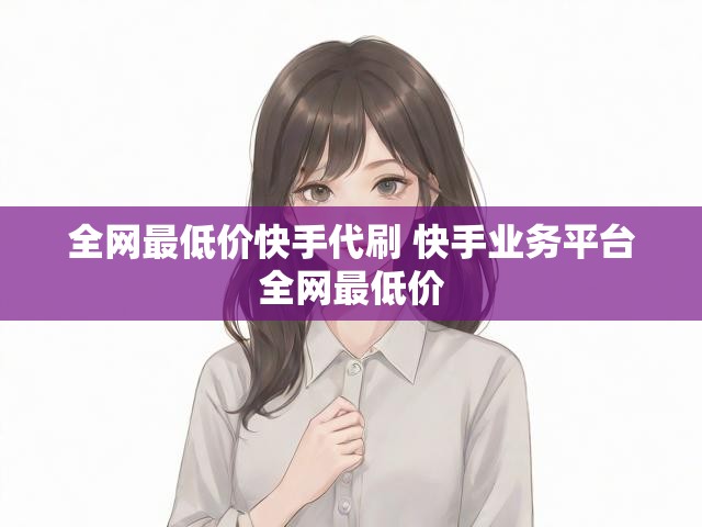 全网最低价快手代刷 快手业务平台全网最低价