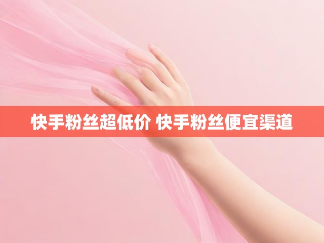 快手粉丝超低价 快手粉丝便宜渠道