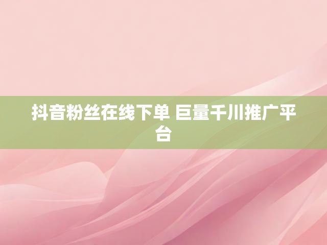 抖音粉丝在线下单 巨量千川推广平台