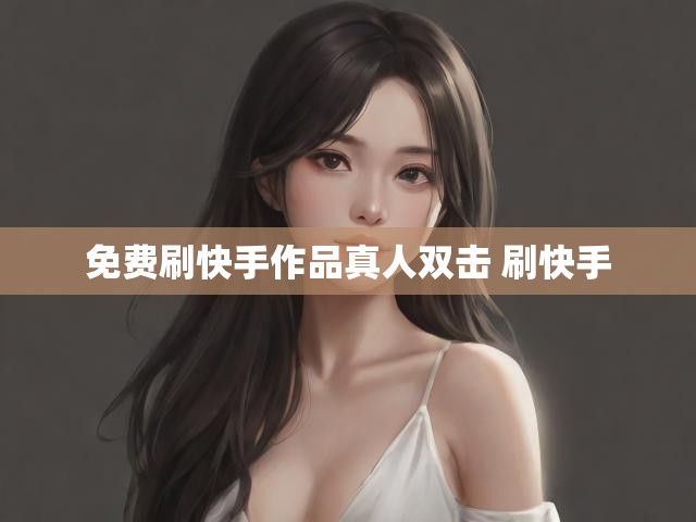免费刷快手作品真人双击 刷快手