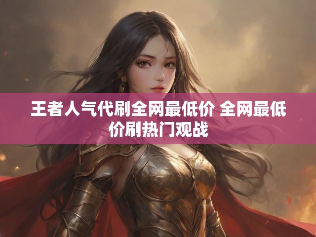 王者人气代刷全网最低价 全网最低价刷热门观战