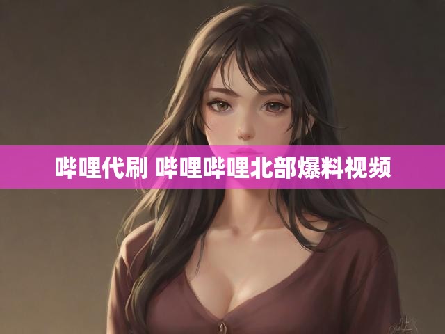 哔哩代刷 哔哩哔哩北部爆料视频