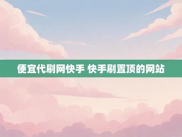 便宜代刷网快手 快手刷置顶的网站