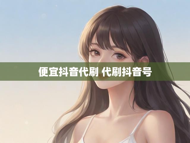 便宜抖音代刷 代刷抖音号