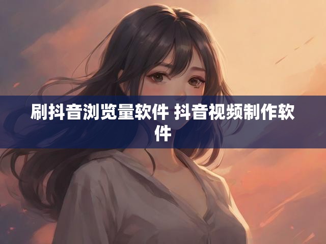 刷抖音浏览量软件 抖音视频制作软件