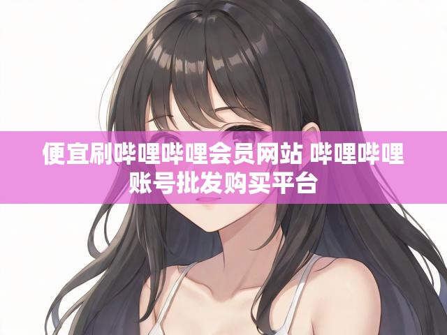便宜刷哔哩哔哩会员网站 哔哩哔哩账号批发购买平台